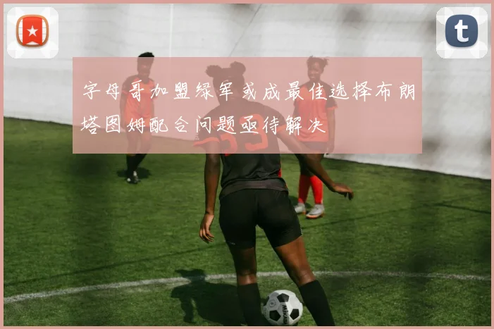 字母哥加盟绿军或成最佳选择布朗塔图姆配合问题亟待解决