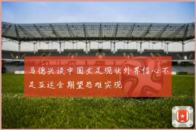 马德兴谈中国女足现状外界信心不足亚运会期望恐难实现