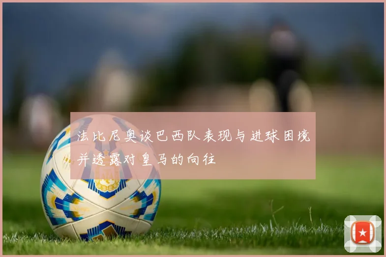 法比尼奥谈巴西队表现与进球困境并透露对皇马的向往