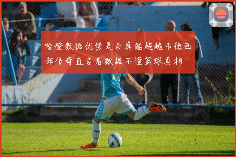 哈登数据优势是否真能超越韦德西部传奇直言看数据不懂篮球真相