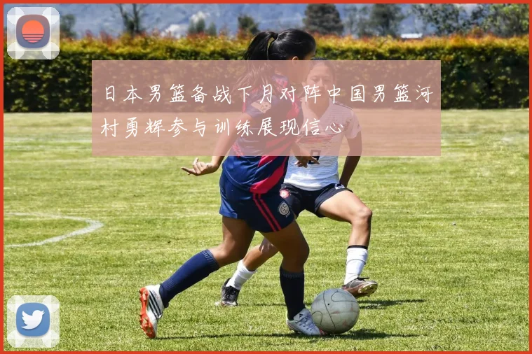 日本男篮备战下月对阵中国男篮河村勇辉参与训练展现信心