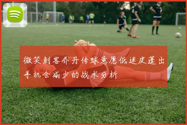 微笑刺客乔丹传球意愿低迷皮蓬出手机会减少的战术分析