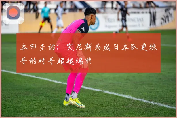 本田圭佑：突尼斯或成日本队更棘手的对手超越瑞典