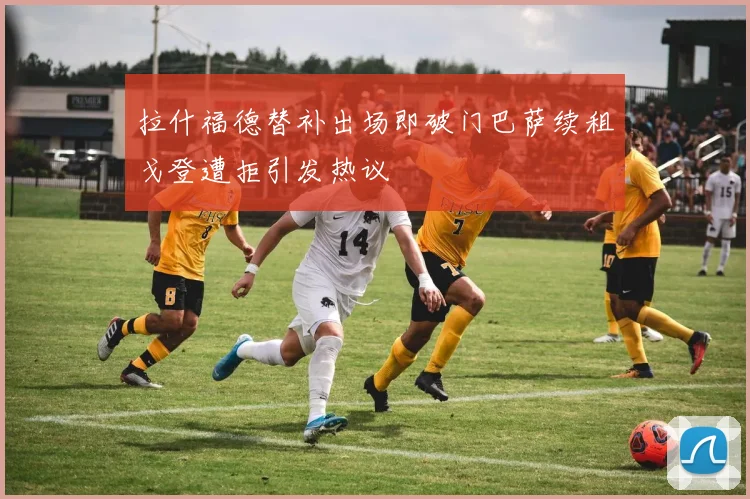 拉什福德替补出场即破门巴萨续租戈登遭拒引发热议