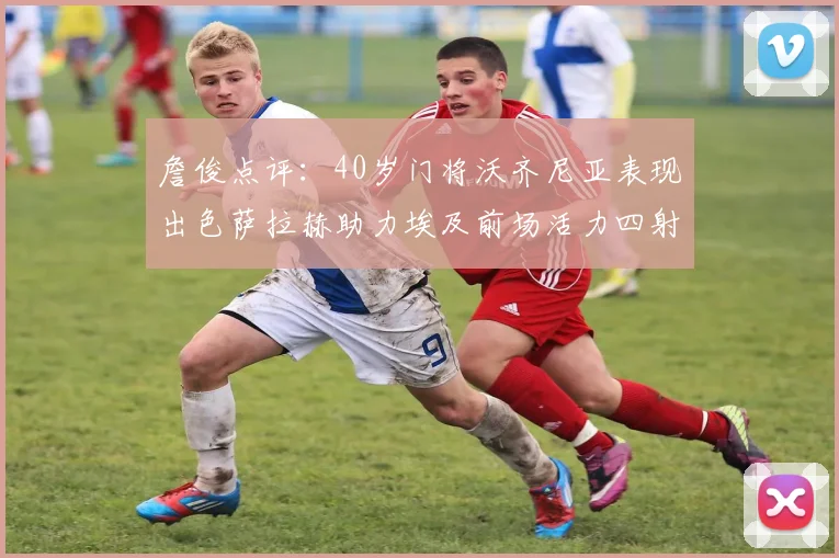 詹俊点评:40岁门将沃齐尼亚表现出色萨拉赫助力埃及前场活力四射