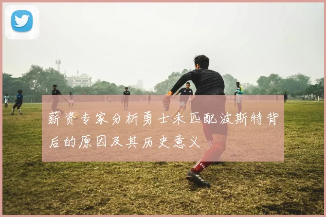 薪资专家分析勇士未匹配波斯特背后的原因及其历史意义