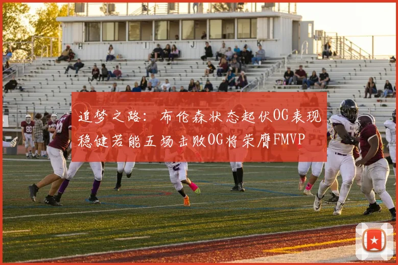 追梦之路：布伦森状态起伏OG表现稳健若能五场击败OG将荣膺FMVP