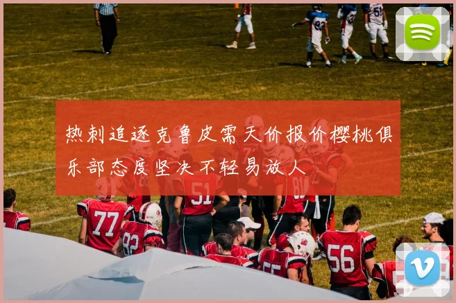 热刺追逐克鲁皮需天价报价樱桃俱乐部态度坚决不轻易放人