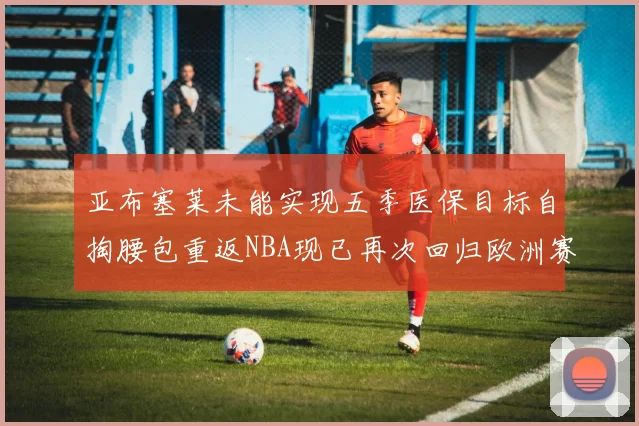 亚布塞莱未能实现五季医保目标自掏腰包重返NBA现已再次回归欧洲赛场